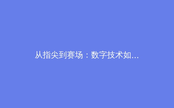 从指尖到赛场：数字技术如何重塑现代体育的观赛与竞技生态